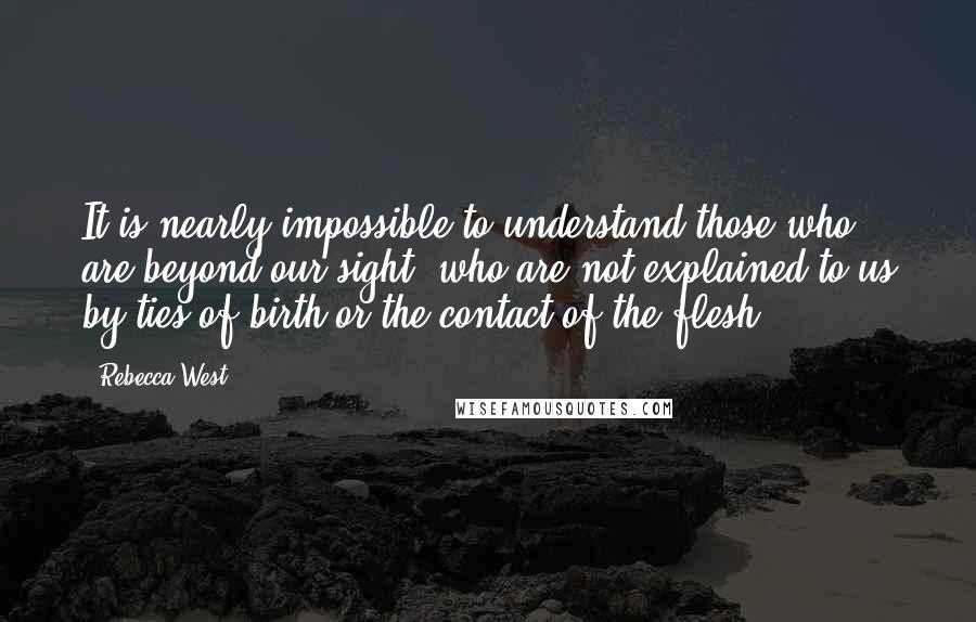 Rebecca West Quotes: It is nearly impossible to understand those who are beyond our sight, who are not explained to us by ties of birth or the contact of the flesh.
