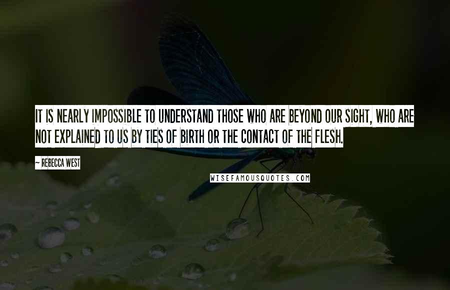 Rebecca West Quotes: It is nearly impossible to understand those who are beyond our sight, who are not explained to us by ties of birth or the contact of the flesh.