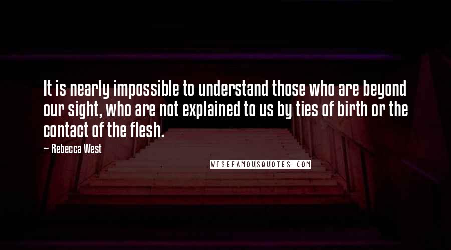 Rebecca West Quotes: It is nearly impossible to understand those who are beyond our sight, who are not explained to us by ties of birth or the contact of the flesh.