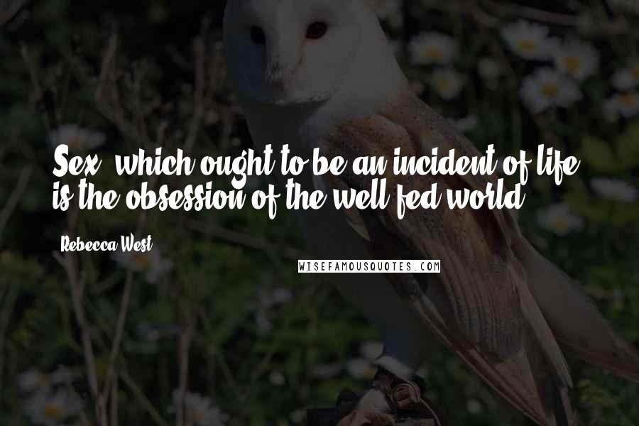 Rebecca West Quotes: Sex, which ought to be an incident of life, is the obsession of the well-fed world.