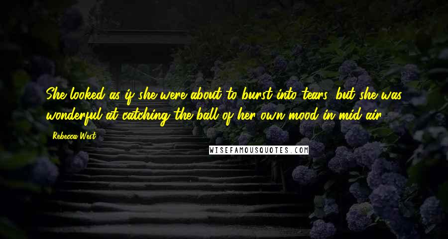 Rebecca West Quotes: She looked as if she were about to burst into tears, but she was wonderful at catching the ball of her own mood in mid-air.