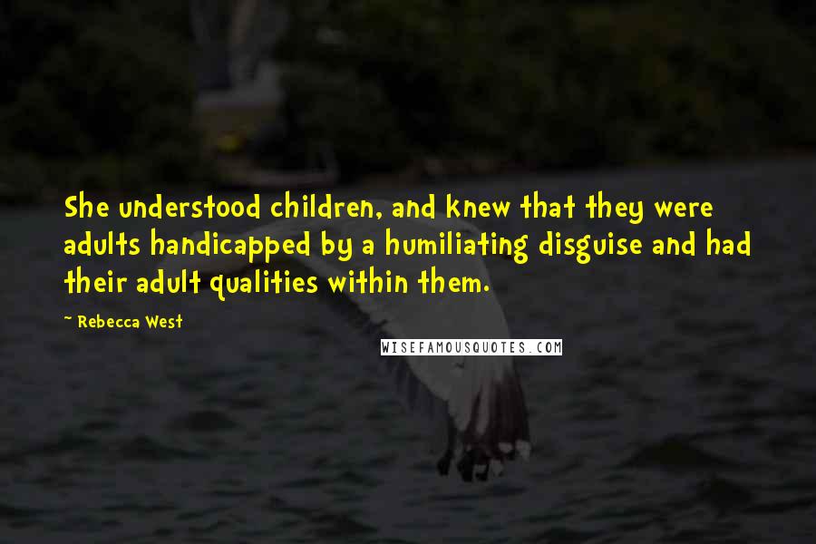 Rebecca West Quotes: She understood children, and knew that they were adults handicapped by a humiliating disguise and had their adult qualities within them.