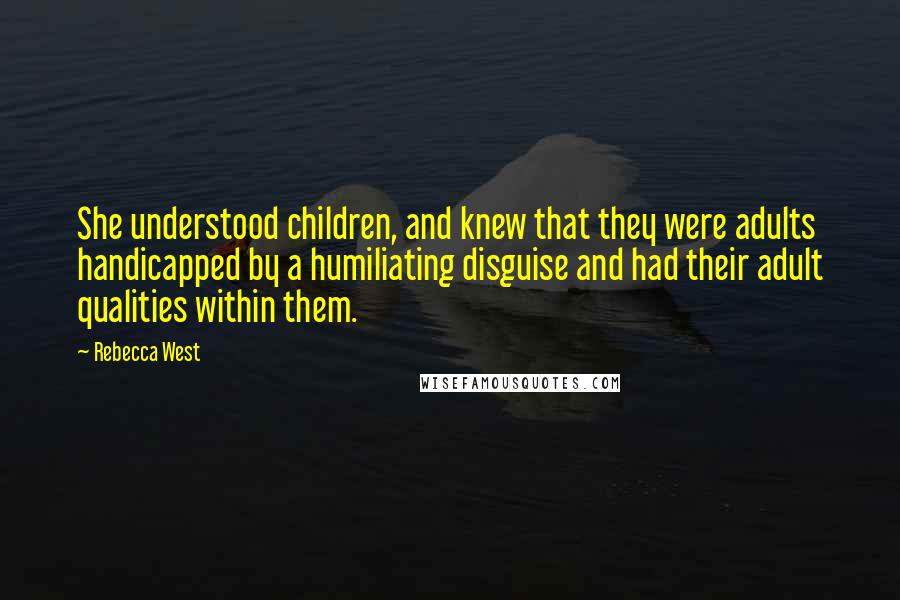 Rebecca West Quotes: She understood children, and knew that they were adults handicapped by a humiliating disguise and had their adult qualities within them.