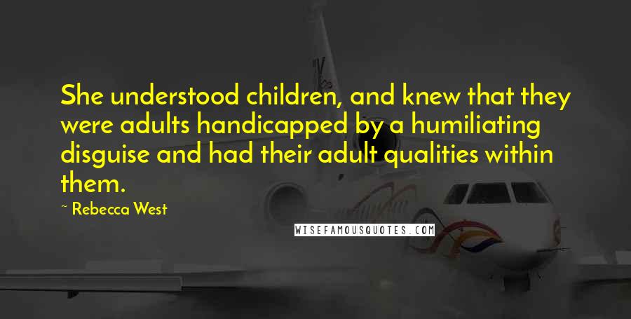 Rebecca West Quotes: She understood children, and knew that they were adults handicapped by a humiliating disguise and had their adult qualities within them.