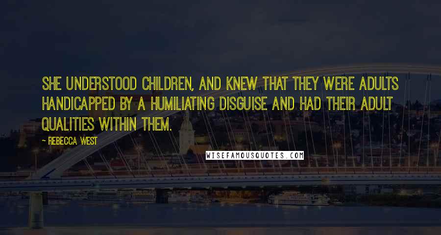 Rebecca West Quotes: She understood children, and knew that they were adults handicapped by a humiliating disguise and had their adult qualities within them.