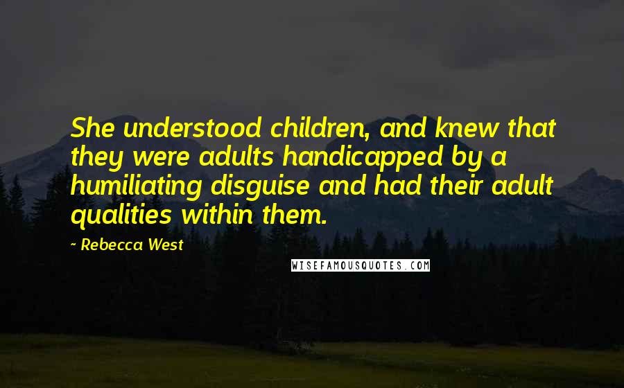 Rebecca West Quotes: She understood children, and knew that they were adults handicapped by a humiliating disguise and had their adult qualities within them.
