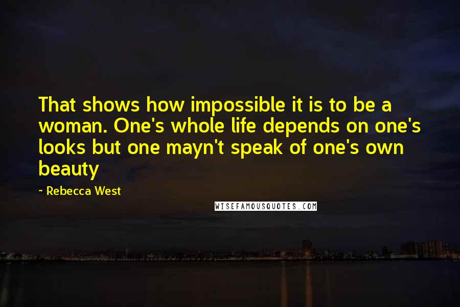 Rebecca West Quotes: That shows how impossible it is to be a woman. One's whole life depends on one's looks but one mayn't speak of one's own beauty