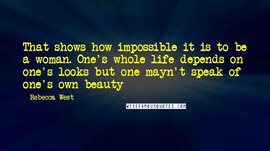 Rebecca West Quotes: That shows how impossible it is to be a woman. One's whole life depends on one's looks but one mayn't speak of one's own beauty