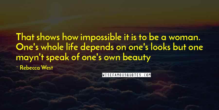 Rebecca West Quotes: That shows how impossible it is to be a woman. One's whole life depends on one's looks but one mayn't speak of one's own beauty