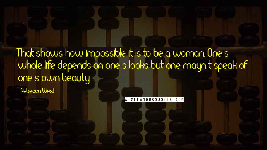 Rebecca West Quotes: That shows how impossible it is to be a woman. One's whole life depends on one's looks but one mayn't speak of one's own beauty