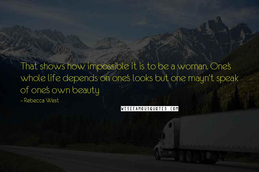 Rebecca West Quotes: That shows how impossible it is to be a woman. One's whole life depends on one's looks but one mayn't speak of one's own beauty