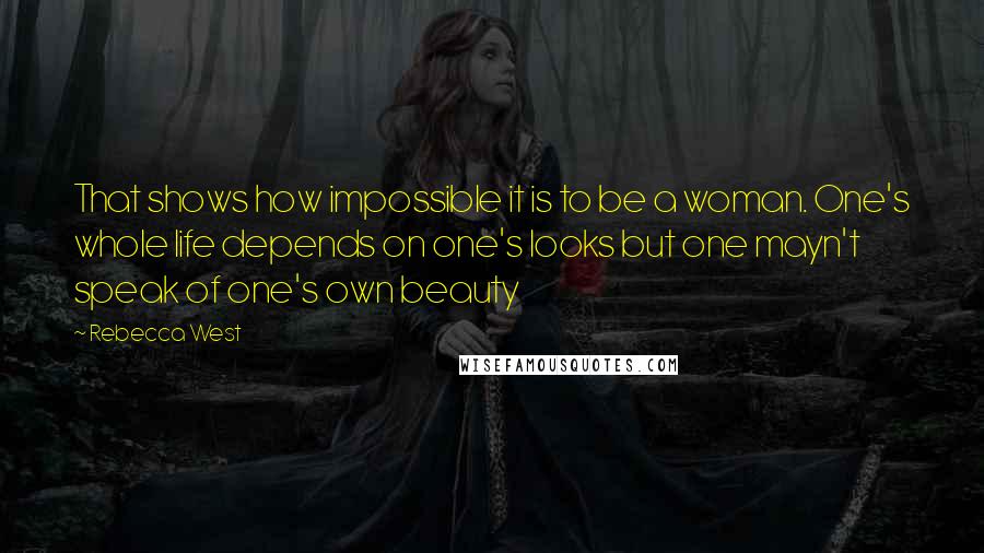 Rebecca West Quotes: That shows how impossible it is to be a woman. One's whole life depends on one's looks but one mayn't speak of one's own beauty