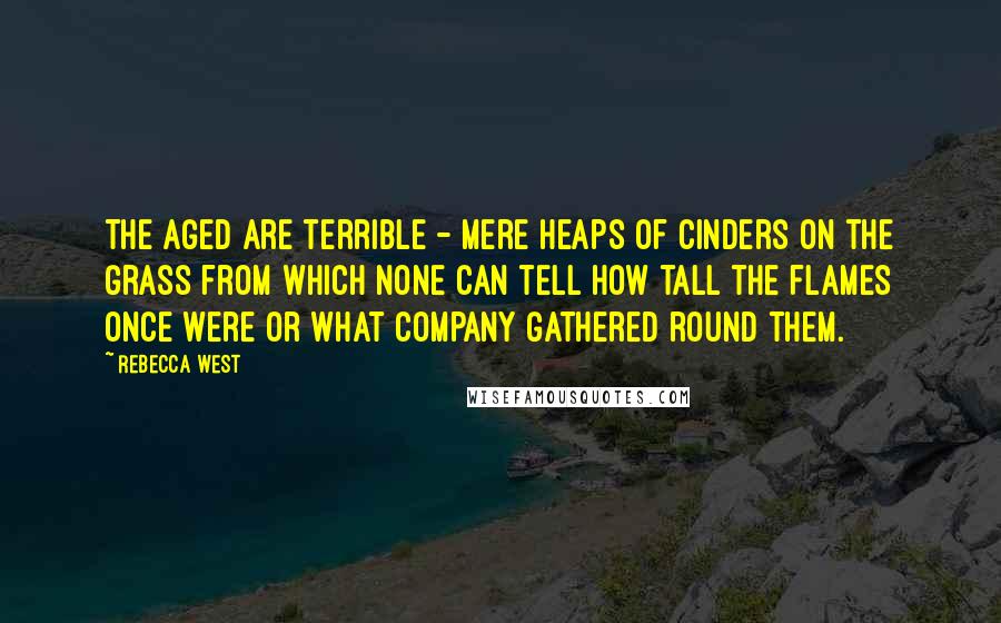 Rebecca West Quotes: The aged are terrible - mere heaps of cinders on the grass from which none can tell how tall the flames once were or what company gathered round them.