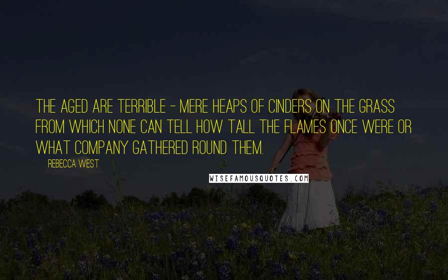 Rebecca West Quotes: The aged are terrible - mere heaps of cinders on the grass from which none can tell how tall the flames once were or what company gathered round them.