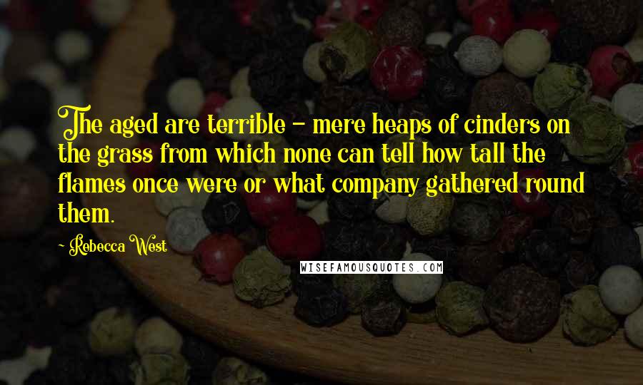 Rebecca West Quotes: The aged are terrible - mere heaps of cinders on the grass from which none can tell how tall the flames once were or what company gathered round them.