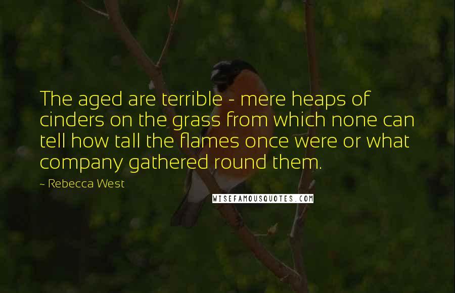 Rebecca West Quotes: The aged are terrible - mere heaps of cinders on the grass from which none can tell how tall the flames once were or what company gathered round them.