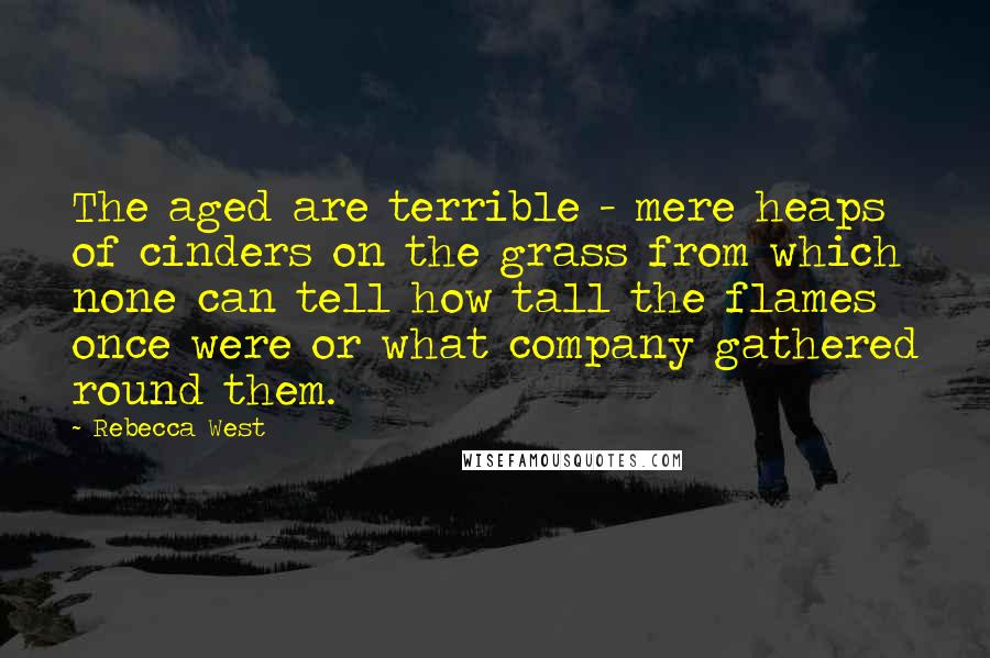 Rebecca West Quotes: The aged are terrible - mere heaps of cinders on the grass from which none can tell how tall the flames once were or what company gathered round them.