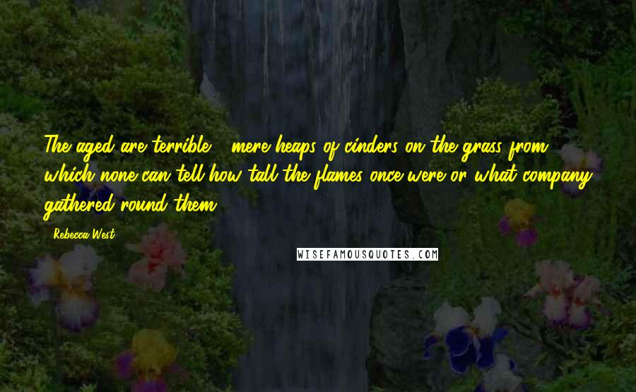 Rebecca West Quotes: The aged are terrible - mere heaps of cinders on the grass from which none can tell how tall the flames once were or what company gathered round them.