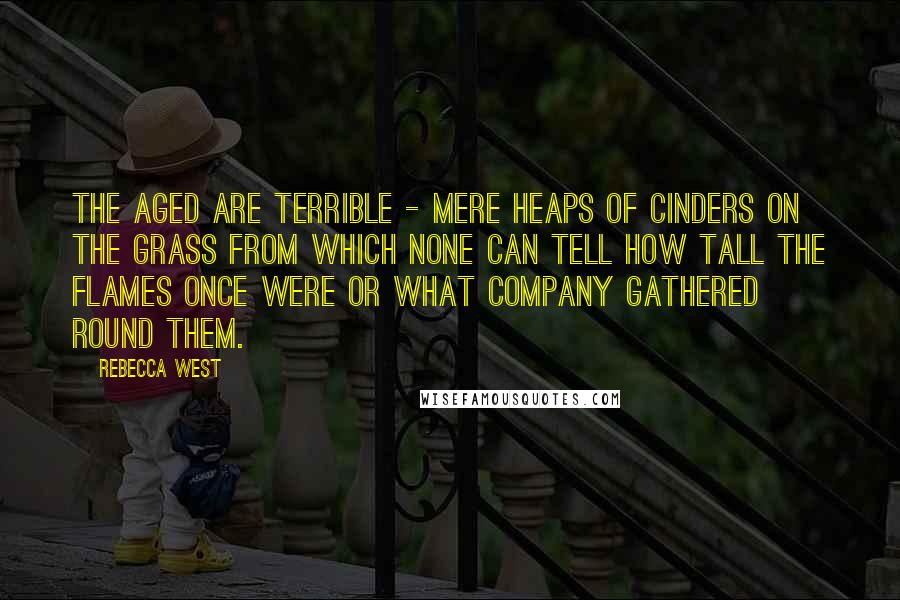 Rebecca West Quotes: The aged are terrible - mere heaps of cinders on the grass from which none can tell how tall the flames once were or what company gathered round them.