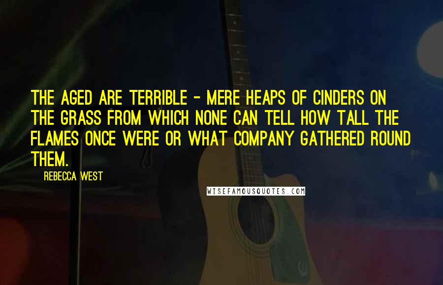 Rebecca West Quotes: The aged are terrible - mere heaps of cinders on the grass from which none can tell how tall the flames once were or what company gathered round them.