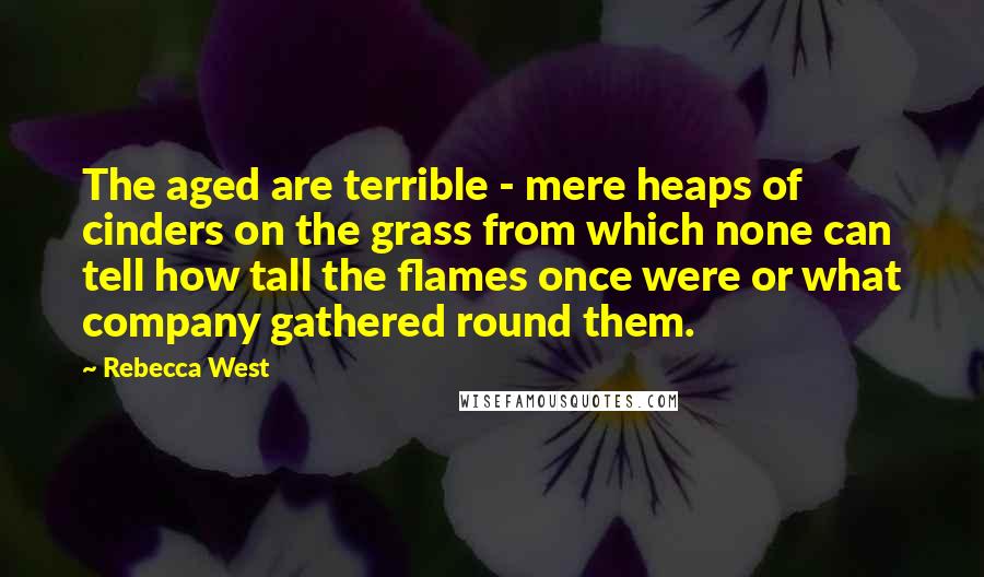 Rebecca West Quotes: The aged are terrible - mere heaps of cinders on the grass from which none can tell how tall the flames once were or what company gathered round them.