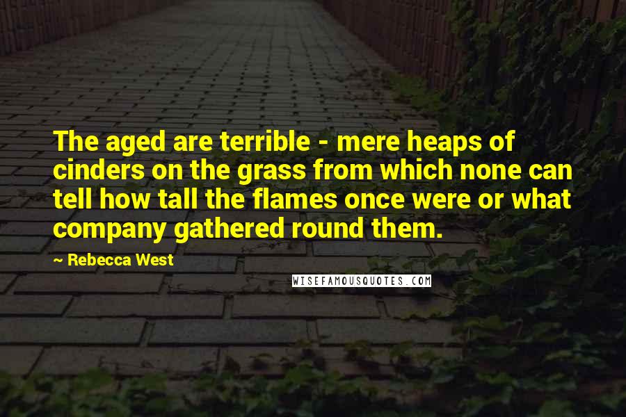 Rebecca West Quotes: The aged are terrible - mere heaps of cinders on the grass from which none can tell how tall the flames once were or what company gathered round them.