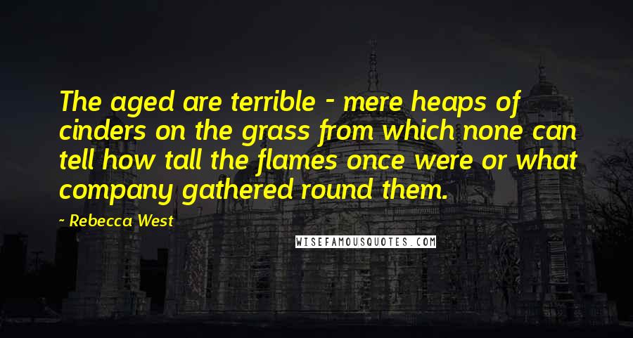 Rebecca West Quotes: The aged are terrible - mere heaps of cinders on the grass from which none can tell how tall the flames once were or what company gathered round them.