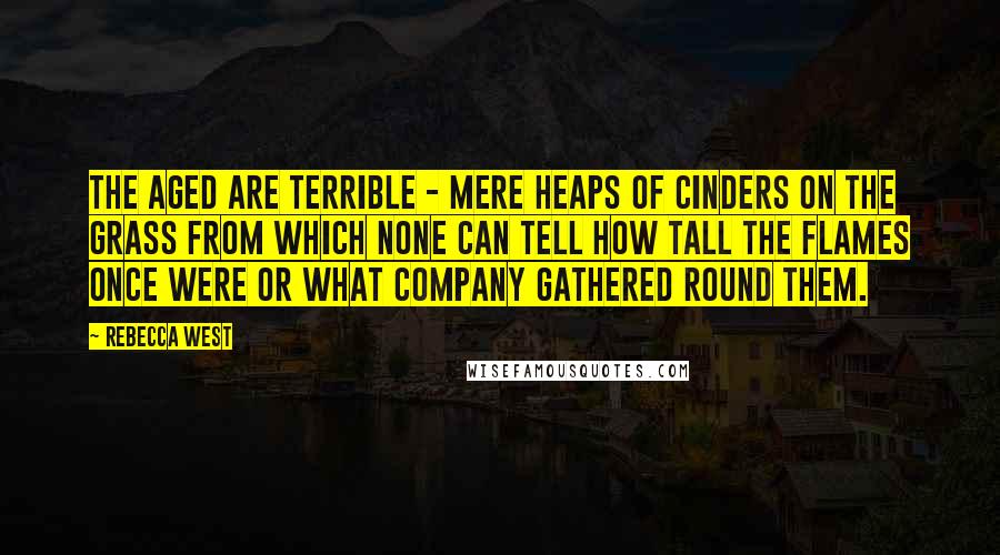 Rebecca West Quotes: The aged are terrible - mere heaps of cinders on the grass from which none can tell how tall the flames once were or what company gathered round them.