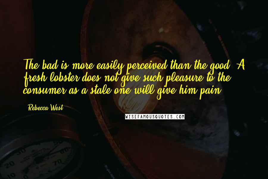 Rebecca West Quotes: The bad is more easily perceived than the good. A fresh lobster does not give such pleasure to the consumer as a stale one will give him pain.