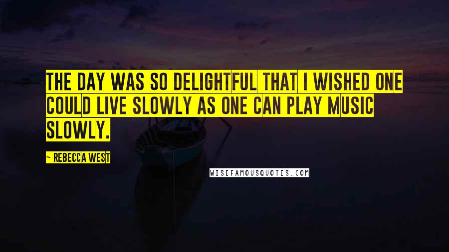 Rebecca West Quotes: The day was so delightful that I wished one could live slowly as one can play music slowly.