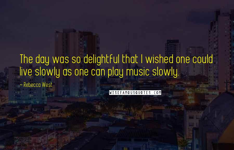 Rebecca West Quotes: The day was so delightful that I wished one could live slowly as one can play music slowly.