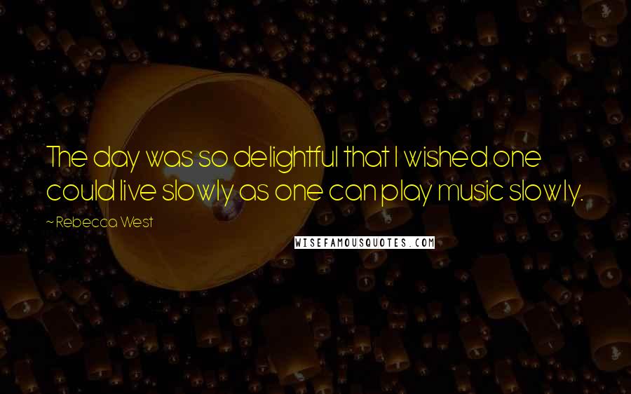 Rebecca West Quotes: The day was so delightful that I wished one could live slowly as one can play music slowly.