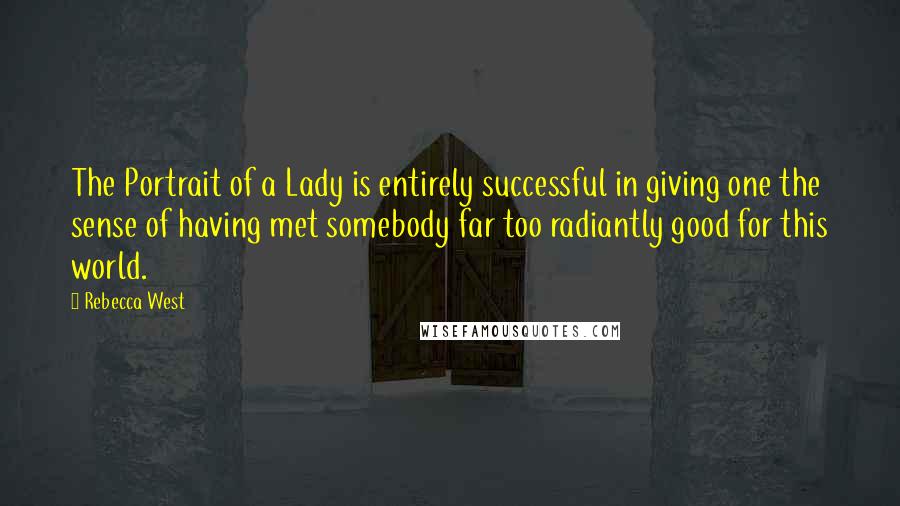 Rebecca West Quotes: The Portrait of a Lady is entirely successful in giving one the sense of having met somebody far too radiantly good for this world.