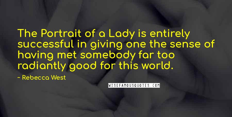 Rebecca West Quotes: The Portrait of a Lady is entirely successful in giving one the sense of having met somebody far too radiantly good for this world.