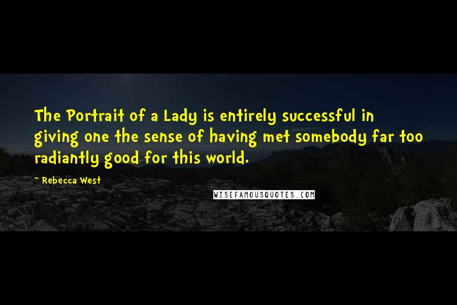 Rebecca West Quotes: The Portrait of a Lady is entirely successful in giving one the sense of having met somebody far too radiantly good for this world.