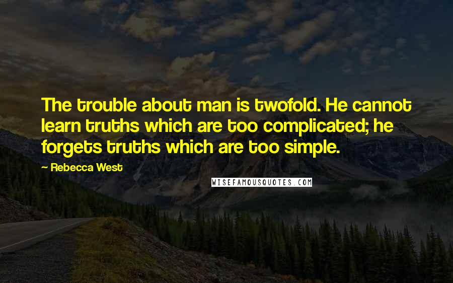 Rebecca West Quotes: The trouble about man is twofold. He cannot learn truths which are too complicated; he forgets truths which are too simple.