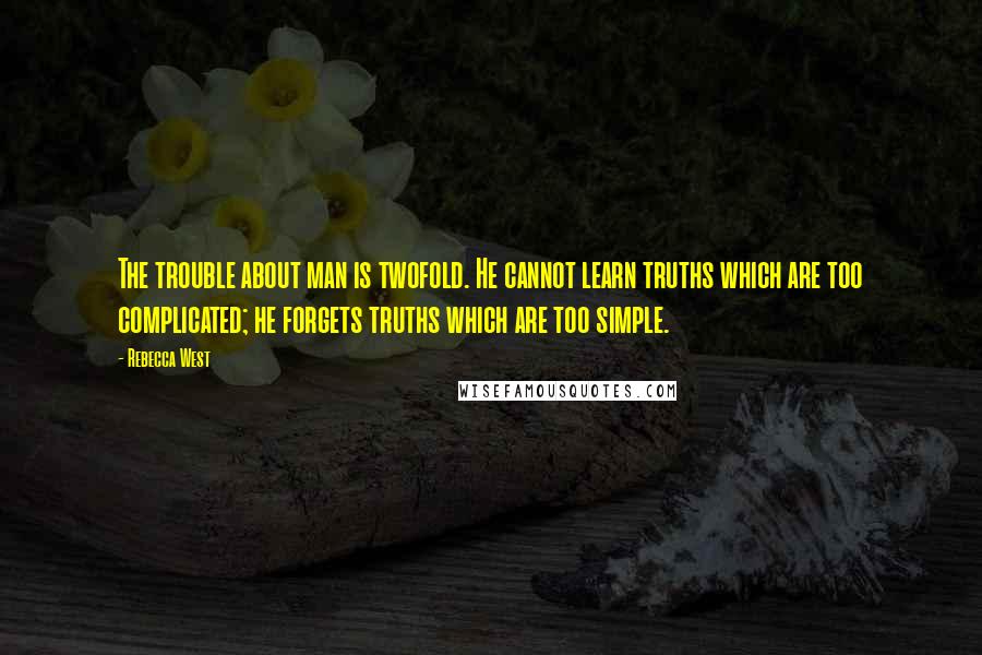 Rebecca West Quotes: The trouble about man is twofold. He cannot learn truths which are too complicated; he forgets truths which are too simple.
