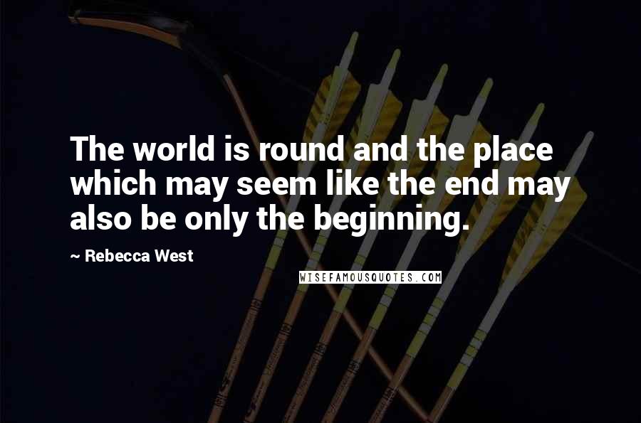 Rebecca West Quotes: The world is round and the place which may seem like the end may also be only the beginning.