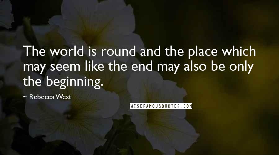 Rebecca West Quotes: The world is round and the place which may seem like the end may also be only the beginning.
