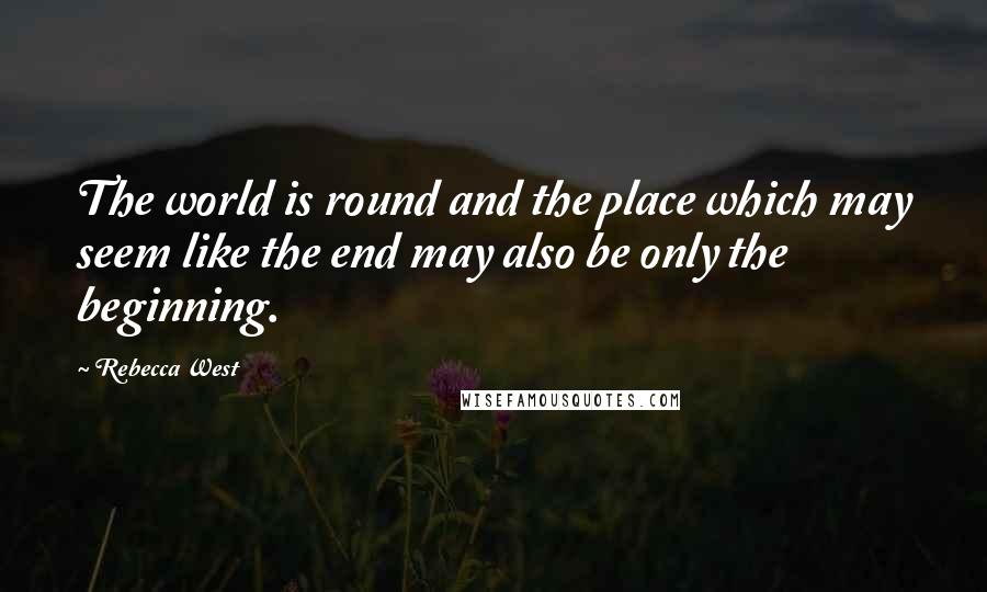 Rebecca West Quotes: The world is round and the place which may seem like the end may also be only the beginning.