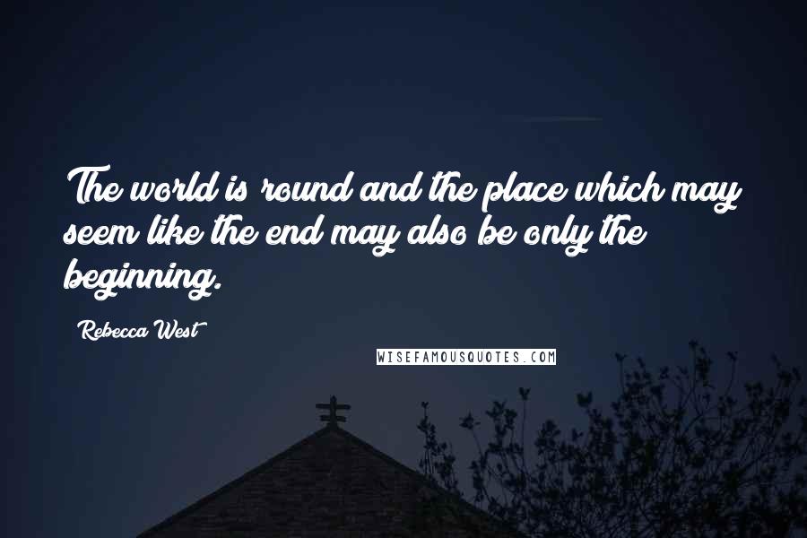 Rebecca West Quotes: The world is round and the place which may seem like the end may also be only the beginning.