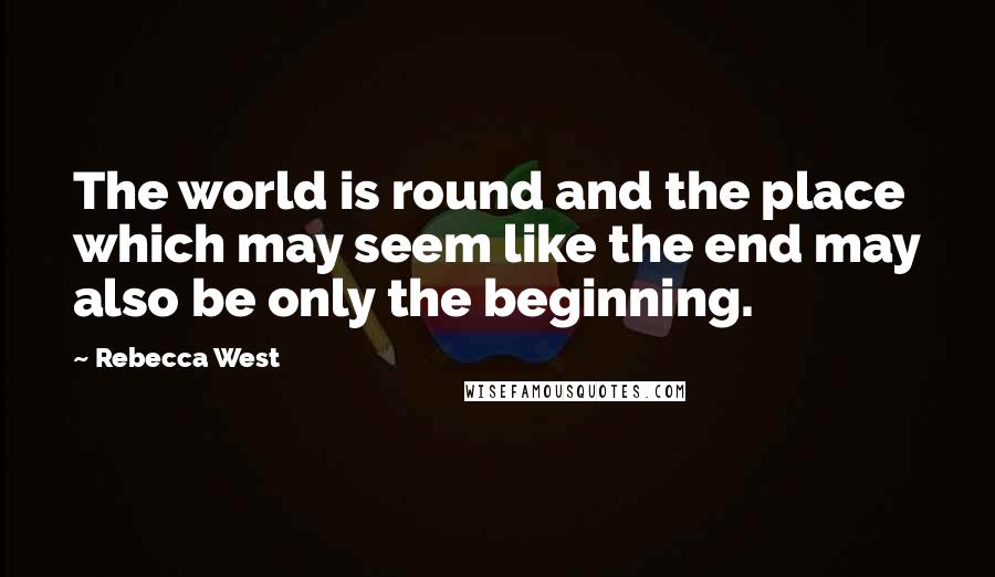 Rebecca West Quotes: The world is round and the place which may seem like the end may also be only the beginning.