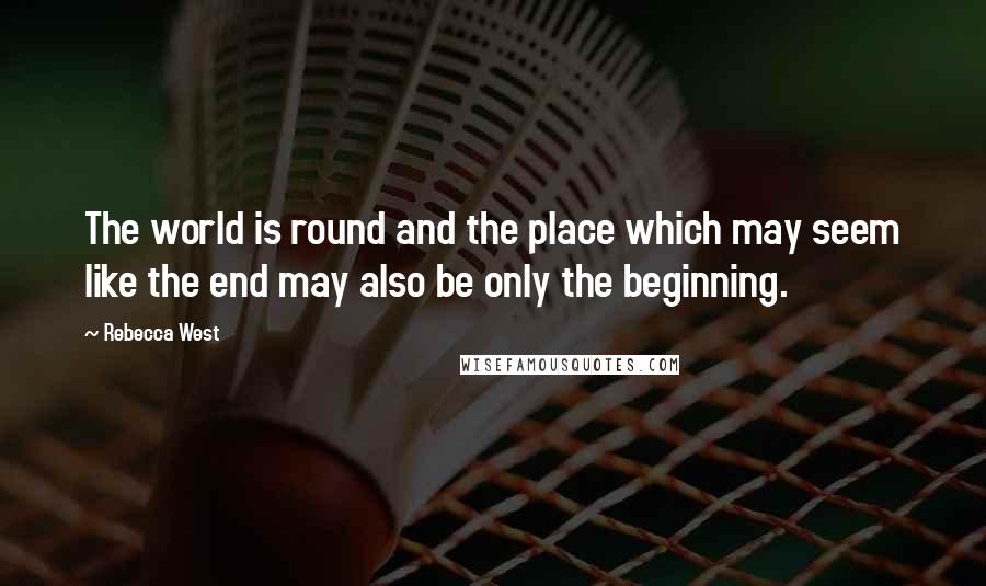 Rebecca West Quotes: The world is round and the place which may seem like the end may also be only the beginning.