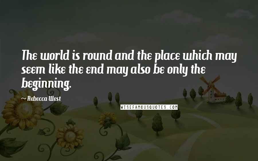 Rebecca West Quotes: The world is round and the place which may seem like the end may also be only the beginning.