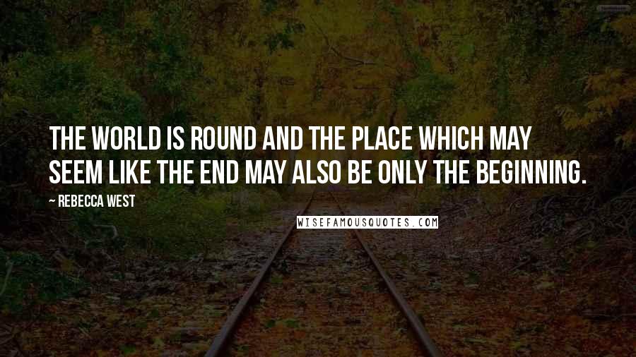 Rebecca West Quotes: The world is round and the place which may seem like the end may also be only the beginning.