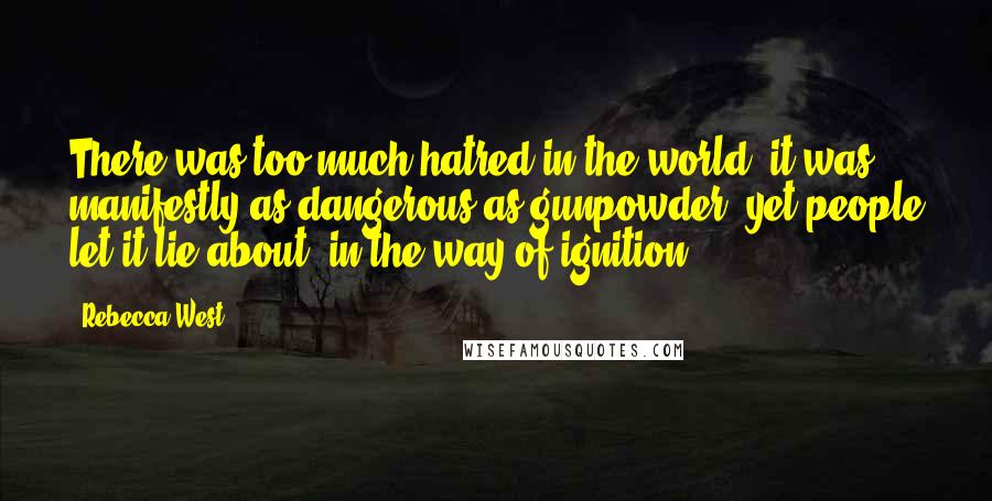 Rebecca West Quotes: There was too much hatred in the world; it was manifestly as dangerous as gunpowder, yet people let it lie about, in the way of ignition.