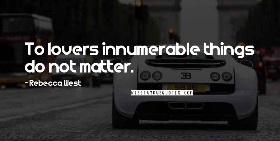 Rebecca West Quotes: To lovers innumerable things do not matter.