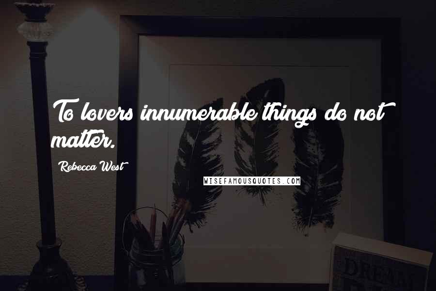 Rebecca West Quotes: To lovers innumerable things do not matter.