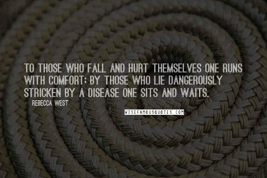 Rebecca West Quotes: To those who fall and hurt themselves one runs with comfort; by those who lie dangerously stricken by a disease one sits and waits.