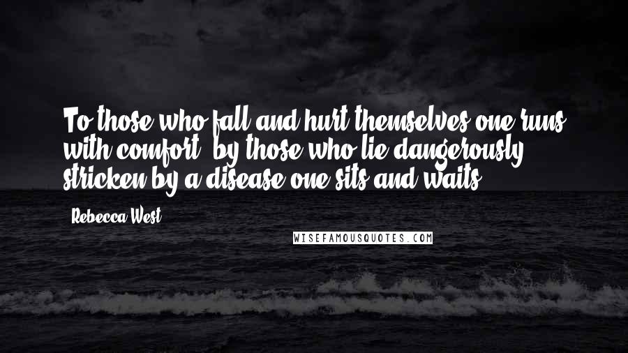 Rebecca West Quotes: To those who fall and hurt themselves one runs with comfort; by those who lie dangerously stricken by a disease one sits and waits.